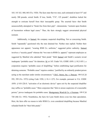 165; 141 S.E. 860, 865 (Va. 1928). The facts state that two men, each estimated at least 6’4” and
nearly 300 pounds, seized Smith. If true, Smith, “5’6”, 125 pounds”, doubtless lacked the
strength to extricate herself from their inescapable grasp. The asserted facts—that Smith
unsuccessfully attempted to “break free from their grip”—demonstrate, “restraint upon freedom
of locomotion without legal cause.” Thus, the facts strongly suggest unwarranted physical
restraint.
Additionally, in Samuel, the company suspected shoplifting. Not so concerning Smith.
Smith “repeatedly” questioned why the men detained her. Neither man replied. Neither their
appearance nor apparel, “wearing RNB Co. uniforms,” suggested police authority. Samuel
involves a “security guard” whereas the “two men in RNB Co. apparel,” represent employees as
suggested by Manfred who admitted “their prank.” Both Samuel and Smith’s scenario reveal
inadequate “probable cause” for detention. Id. at 165. Under VA. CODE ANN. § 18.2-105.1, a
corporation requires “probable cause of shoplifting,” before establishing legal justification for
detaining someone. “Probable cause” requires conduct, “justified by an ordinarily prudent person
acting as the merchant under similar circumstances.” F.B.C. Stores, Inc. v. Duncan, 198 S.E.2d
595, 599 (Va. 1973) (citing Code 1950, § 18.-1–127). For example, pursuant to VA. CODE
ANN. § 8.01-226.9, “activation of an electronic device” upon exit by the suspected shoplifter
may suffice as “probable cause.” Mere conjecture that “fails to arouse suspicions of a reasonable
person,” proves inadequate for probable cause. Montgomery Ward & Co. v Freeman, 199 F.2d
720 (4th Cir. 1952). Nonetheless, the facts for Lynn Smith shows even less than speculation.
Here, the facts offer no reason to infer RNB Co. even considered shoplifting because Manfred
refunded Smith for “their little prank.”
4
 