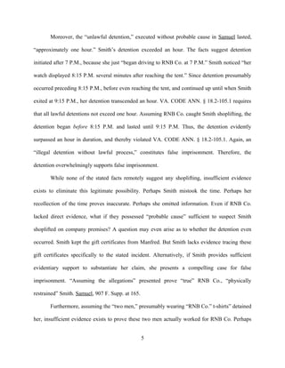 Moreover, the “unlawful detention,” executed without probable cause in Samuel lasted,
“approximately one hour.” Smith’s detention exceeded an hour. The facts suggest detention
initiated after 7 P.M., because she just “began driving to RNB Co. at 7 P.M.” Smith noticed “her
watch displayed 8:15 P.M. several minutes after reaching the tent.” Since detention presumably
occurred preceding 8:15 P.M., before even reaching the tent, and continued up until when Smith
exited at 9:15 P.M., her detention transcended an hour. VA. CODE ANN. § 18.2-105.1 requires
that all lawful detentions not exceed one hour. Assuming RNB Co. caught Smith shoplifting, the
detention began before 8:15 P.M. and lasted until 9:15 P.M. Thus, the detention evidently
surpassed an hour in duration, and thereby violated VA. CODE ANN. § 18.2-105.1. Again, an
“illegal detention without lawful process,” constitutes false imprisonment. Therefore, the
detention overwhelmingly supports false imprisonment.
While none of the stated facts remotely suggest any shoplifting, insufficient evidence
exists to eliminate this legitimate possibility. Perhaps Smith mistook the time. Perhaps her
recollection of the time proves inaccurate. Perhaps she omitted information. Even if RNB Co.
lacked direct evidence, what if they possessed “probable cause” sufficient to suspect Smith
shoplifted on company premises? A question may even arise as to whether the detention even
occurred. Smith kept the gift certificates from Manfred. But Smith lacks evidence tracing these
gift certificates specifically to the stated incident. Alternatively, if Smith provides sufficient
evidentiary support to substantiate her claim, she presents a compelling case for false
imprisonment. “Assuming the allegations” presented prove “true” RNB Co., “physically
restrained” Smith. Samuel, 907 F. Supp. at 165.
Furthermore, assuming the “two men,” presumably wearing “RNB Co.” t-shirts” detained
her, insufficient evidence exists to prove these two men actually worked for RNB Co. Perhaps
5
 