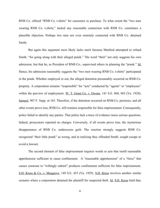 RNB Co. offered “RNB Co. t-shirts” for customers to purchase. To what extent the “two men
wearing RNB Co. t-shirts,” lacked any reasonable connection with RNB Co. constitutes a
plausible objection. Perhaps two men not even remotely connected with RNB Co. detained
Smith.
But again this argument most likely lacks merit because Manfred attempted to refund
Smith, “for going along with their alleged prank.” The word “their” not only suggests his own
admission, but that he, as President of RNB Co., supervised others in planning the “prank.” Id.
Hence, his admission reasonably suggests the “two men wearing RNB Co. t-shirts” participated
in the prank. Whether employed or not, the alleged detention presumably occurred on RNB Co.
property. A corporation remains “responsible” for “acts” conducted by “agents” or “employees”
within the purview of employment. W. T. Grant Co. v. Owens, 141 S.E. 860, 865 (Va. 1928);
Samuel, 907 F. Supp. at 165. Therefore, if the detention occurred on RNB Co. premises, and all
other events prove true, RNB Co. still remains responsible for false imprisonment. Consequently,
police failed to identify any parties. That police lack a trace of evidence raises serious questions.
Indeed, prosecutors reported no charges. Conversely, if all events prove true, the mysterious
disappearance of RNB Co. underscores guilt. The reaction strongly suggests RNB Co.
recognized “their little prank” as wrong, and in realizing they offended Smith, sought escape to
avoid a lawsuit.
The second element of false imprisonment requires words or acts that instill reasonable
apprehension sufficient to cause confinement. A “reasonable apprehension” of a “force” that
causes someone to “willingly submit” produces confinement sufficient for false imprisonment.
S.H. Kress & Co. v. Musgrove, 149 S.E. 453 (Va. 1929). S.H. Kress involves another similar
scenario where a corporation detained the plaintiff for suspected theft. Id. S.H. Kress held that,
6
 
