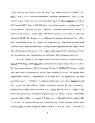 “Force” need not stem from acts alone, but “words” that “operate on the will of another.” S.H.
Kress, 149 S.E. at 458. The courts characterized, “reasonable apprehension of force,” as, “any
restraint by fear or force upon the action of another,” Id. at 458; W. T. Grant Co., 141 S.E. at
865; Samuel, 907 F. Supp. at 159. S.H. Kress reasoned that restraint by “words or acts,” for
which someone, “fears to disregard,” constitutes “reasonable apprehension,” because it
influences the volition of another. Id. at 458. Smith expressed several instances where she
became “so afraid” of her detainers, as to avoid escape. For example, she refrained from “yelling
help” upon delivery to the tent, “fearing” they might harm her. When Smith allegedly heard
“muffled voices” Smith resisted escape, “fearing” the men might hear her and subject further
harm if she escaped. These events, if true—unequivocally suggest both “words and acts,” which
she “feared to disregard”—thus confining her sufficient for false imprisonment. Id. at 458.
The third element of false imprisonment requires harm sufficient to obtain damages.
Samuel, 907 F. Supp. at 165. Samuel held that the mere showing of “illegal detention” suffices
for “compensatory damages.” Id. at 165 (quoting Wickline, 50 S.E.2d at 389). One may contend
that Lynn Smith’s demonstrate no physical harm sufficient to recover. But proving false
imprisonment requires a preponderance of evidence based on probabilities, not mere
possibilities. Zayre, 147 S.E.2d at 715. Likewise, only the jury reviews facts. Samuel observed
that, “mental pain and suffering,” satisfy compensatory damages for false imprisonment.
Compensatory damages provide restitution. F.B.C. Stores, 198 S.E.2d at 595. Samuel at 165
(1995). Samuel interpreted “mental suffering” to include, “loss of time” connected with, “bodily
or mental suffering.” Id. at 166 (quoting W.T. Grant Co., 141 S.E. at 866; S.H. Kress & Co., 149
S.E. at 455). The court reasoned that such “mental suffering” inflicts “emotional distress” as to
constitute physical injury recognized under VA.CODE ANN § 8.01-243 (A), sufficient for
7
 