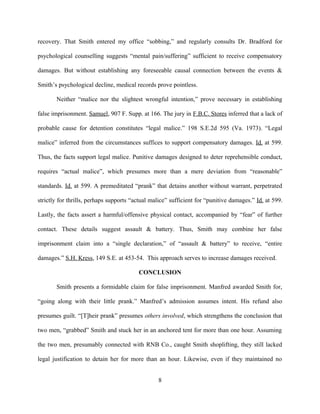 recovery. That Smith entered my office “sobbing,” and regularly consults Dr. Bradford for
psychological counselling suggests “mental pain/suffering” sufficient to receive compensatory
damages. But without establishing any foreseeable causal connection between the events &
Smith’s psychological decline, medical records prove pointless.
Neither “malice nor the slightest wrongful intention,” prove necessary in establishing
false imprisonment. Samuel, 907 F. Supp. at 166. The jury in F.B.C. Stores inferred that a lack of
probable cause for detention constitutes “legal malice.” 198 S.E.2d 595 (Va. 1973). “Legal
malice” inferred from the circumstances suffices to support compensatory damages. Id. at 599.
Thus, the facts support legal malice. Punitive damages designed to deter reprehensible conduct,
requires “actual malice”, which presumes more than a mere deviation from “reasonable”
standards. Id. at 599. A premeditated “prank” that detains another without warrant, perpetrated
strictly for thrills, perhaps supports “actual malice” sufficient for “punitive damages.” Id. at 599.
Lastly, the facts assert a harmful/offensive physical contact, accompanied by “fear” of further
contact. These details suggest assault & battery. Thus, Smith may combine her false
imprisonment claim into a “single declaration,” of “assault & battery” to receive, “entire
damages.” S.H. Kress, 149 S.E. at 453-54. This approach serves to increase damages received.
CONCLUSION
Smith presents a formidable claim for false imprisonment. Manfred awarded Smith for,
“going along with their little prank.” Manfred’s admission assumes intent. His refund also
presumes guilt. “[T]heir prank” presumes others involved, which strengthens the conclusion that
two men, “grabbed” Smith and stuck her in an anchored tent for more than one hour. Assuming
the two men, presumably connected with RNB Co., caught Smith shoplifting, they still lacked
legal justification to detain her for more than an hour. Likewise, even if they maintained no
8
 