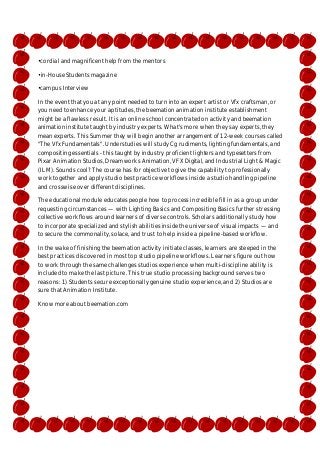 •cordial and magnificent help from the mentors
•in-House Students magazine
•campus Interview
In the event that you at any point needed to turn into an expert artist or Vfx craftsman, or
you need to enhance your aptitudes, the beemation animation institute establishment
might be a flawless result. It is an online school concentrated on activity and beemation
animation institute taught by industry experts. What's more when they say experts, they
mean experts. This Summer they will begin another arrangement of 12-week courses called
"The Vfx Fundamentals". Understudies will study Cg rudiments, lighting fundamentals, and
compositing essentials - this taught by industry proficient lighters and typesetters from
Pixar Animation Studios, Dreamworks Animation, VFX Digital, and Industrial Light & Magic
(ILM). Sounds cool? The course has for objective to give the capability to professionally
work together and apply studio best practice workflows inside a studio handling pipeline
and crosswise over different disciplines.
The educational module educates people how to process incredible fill in as a group under
requesting circumstances — with Lighting Basics and Compositing Basics further stressing
collective workflows around learners of diverse controls. Scholars additionally study how
to incorporate specialized and stylish abilities inside the universe of visual impacts — and
to secure the commonality, solace, and trust to help inside a pipeline-based workflow.
In the wake of finishing the beemation activity initiate classes, learners are steeped in the
best practices discovered in most top studio pipeline workflows. Learners figure out how
to work through the same challenges studios experience when multi-discipline ability is
included to make the last picture. This true studio processing background serves two
reasons: 1) Students secure exceptionally genuine studio experience, and 2) Studios are
sure that Animation Institute.
Know more about beemation.com

 