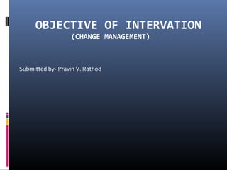 OBJECTIVE OF INTERVATION
(CHANGE MANAGEMENT)
Submitted by- Pravin V. Rathod
 