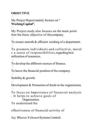 OBJECTIVE 
My Project Report mainly focuses on “ 
Working Capital”. 
My Project study also focuses on the main point 
that the basic objective of thecompany. 
To ensure smooth & efficient working of a department. 
To p romo te in d ivid u al s an d co l l ect ive, mo ral 
s a sen se of resp o n sibi l i t ies,regarding best 
utilization of resources. 
To develop the different sources of finance. 
To know the financial position of the company. 
Stability & growth. 
Development & Promotion of funds in the organization. 
To fo cu s on Imp o r t an ce of fin an cial an al ysis 
. It h e l p s to ach ieve go al s of 
Organization. 
To understand the 
effect iveness of financial act ivity of 
Jay Bharat ExhaustSystems Limited. 
 