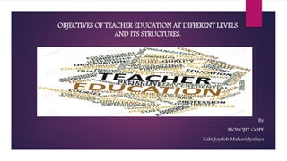 OBJECTIVES OF TEACHER EDUCATION AT DIFFERENT LEVELS
AND ITS STRUCTURES.
By
MONOJIT GOPE
Kabi Joydeb Mahavidyalaya
 
