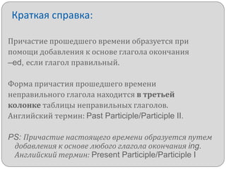 Краткая справка:
Причастие прошедшего времени образуется при
помощи добавления к основе глагола окончания
–ed, если глагол правильный.
Форма причастия прошедшего времени
неправильного глагола находится в третьей
колонке таблицы неправильных глаголов.
Английский термин: Past Participle/Participle II.

PS: Причастие настоящего времени образуется путем
добавления к основе любого глагола окончания ing.
Английский термин: Present Participle/Participle I

 