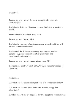Objective:
Present an overview of the main concepts of symmetric
cryptography.
Explain the difference between cryptanalysis and brute-force
attack.
Summarize the functionality of DES.
Present an overview of AES.
Explain the concepts of randomness and unpredictability with
respect to random numbers.
Understand the differences among true random number
generators, pseudorandom number generators, and
pseudorandom functions.
Present an overview of stream ciphers and RC4.
Compare and contrast ECB, CBC, CFB, and counter modes of
operation.
Assignment
2.1 What are the essential ingredients of a symmetric cipher?
2.2 What are the two basic functions used in encryption
algorithms?
2.3 How many keys are required for two people to communicate
 