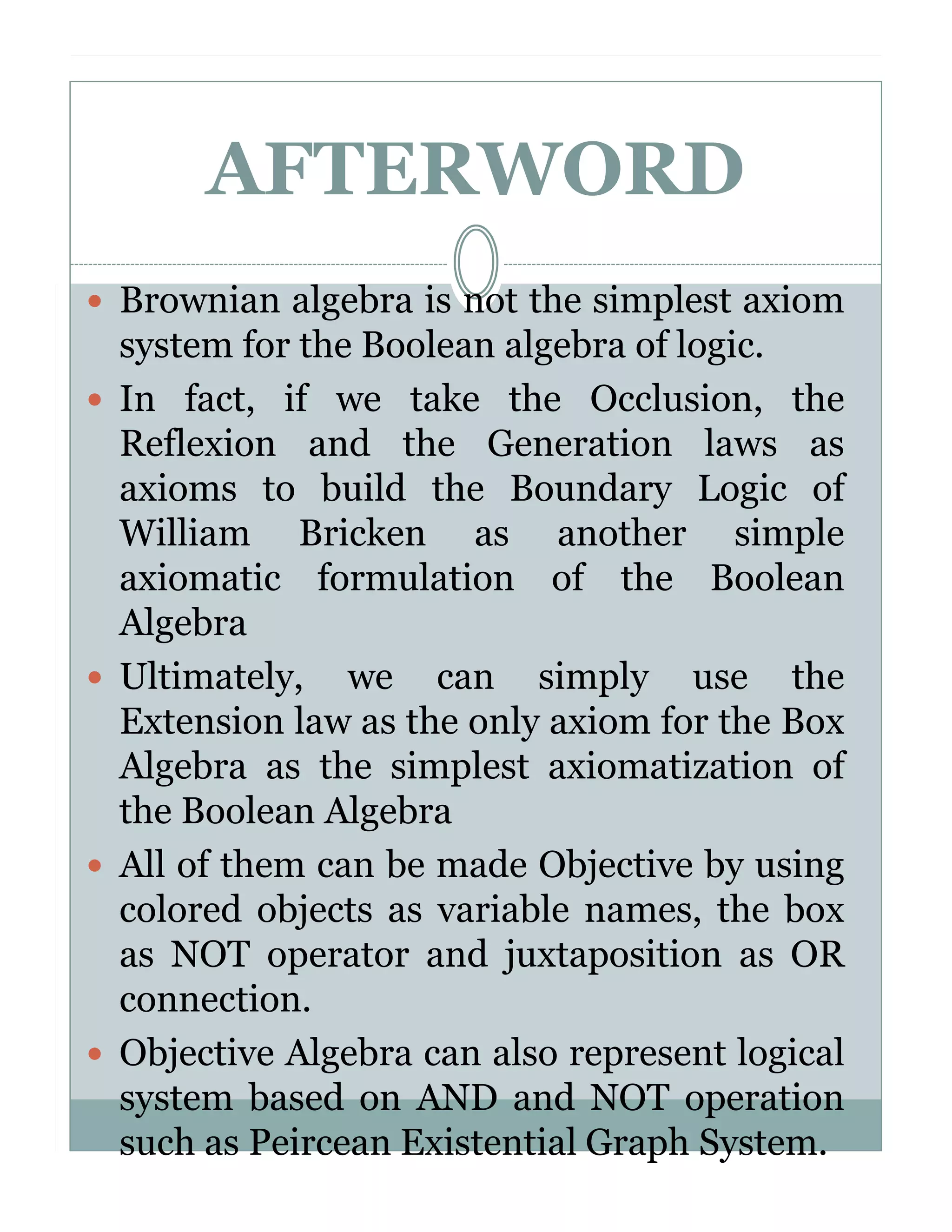 AFTERWORD
Brownian algebra is not the simplest axiom
system for the Boolean algebra of logic.
In fact, if we take the Occlusion, the
Reflexion and the Generation laws as
axioms to build the Boundary Logic of
William Bricken as another simple
axiomatic formulation of the Boolean
Algebra
Ultimately, we can simply use the
Extension law as the only axiom for the Box
Algebra as the simplest axiomatization of
the Boolean Algebra
All of them can be made Objective by using
colored objects as variable names, the box
as NOT operator and juxtaposition as OR
connection.
Objective Algebra can also represent logical
system based on AND and NOT operation
such as Peircean Existential Graph System.

 