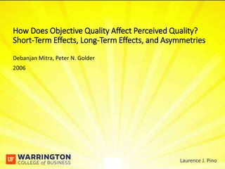 - 1 - Laurence J. Pino
Debanjan Mitra, Peter N. Golder
2006
How Does Objective Quality Affect Perceived Quality?
Short-Term Effects, Long-Term Effects, and Asymmetries
- 1 - Laurence J. Pino
 