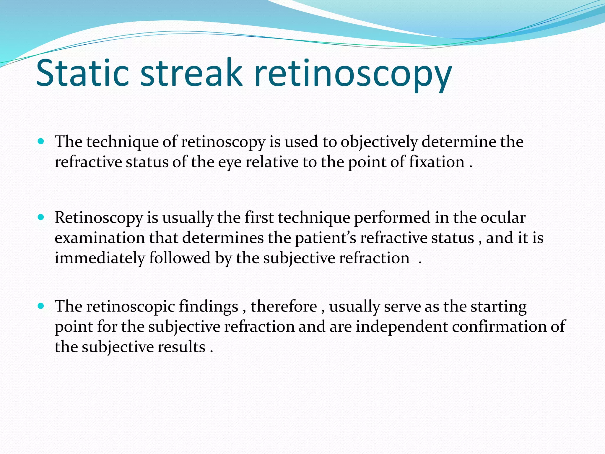 Static streak retinoscopy
 The technique of retinoscopy is used to objectively determine the
refractive status of the eye relative to the point of fixation .
 Retinoscopy is usually the first technique performed in the ocular
examination that determines the patient’s refractive status , and it is
immediately followed by the subjective refraction .
 The retinoscopic findings , therefore , usually serve as the starting
point for the subjective refraction and are independent confirmation of
the subjective results .
 