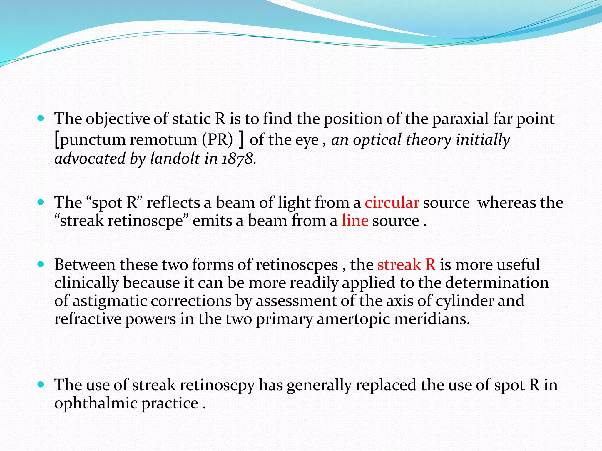  The objective of static R is to find the position of the paraxial far point
]punctum remotum (PR) [ of the eye , an optical theory initially
advocated by landolt in 1878.
 The “spot R” reflects a beam of light from a circular source whereas the
“streak retinoscpe” emits a beam from a line source .
 Between these two forms of retinoscpes , the streak R is more useful
clinically because it can be more readily applied to the determination
of astigmatic corrections by assessment of the axis of cylinder and
refractive powers in the two primary amertopic meridians.
 The use of streak retinoscpy has generally replaced the use of spot R in
ophthalmic practice .
 