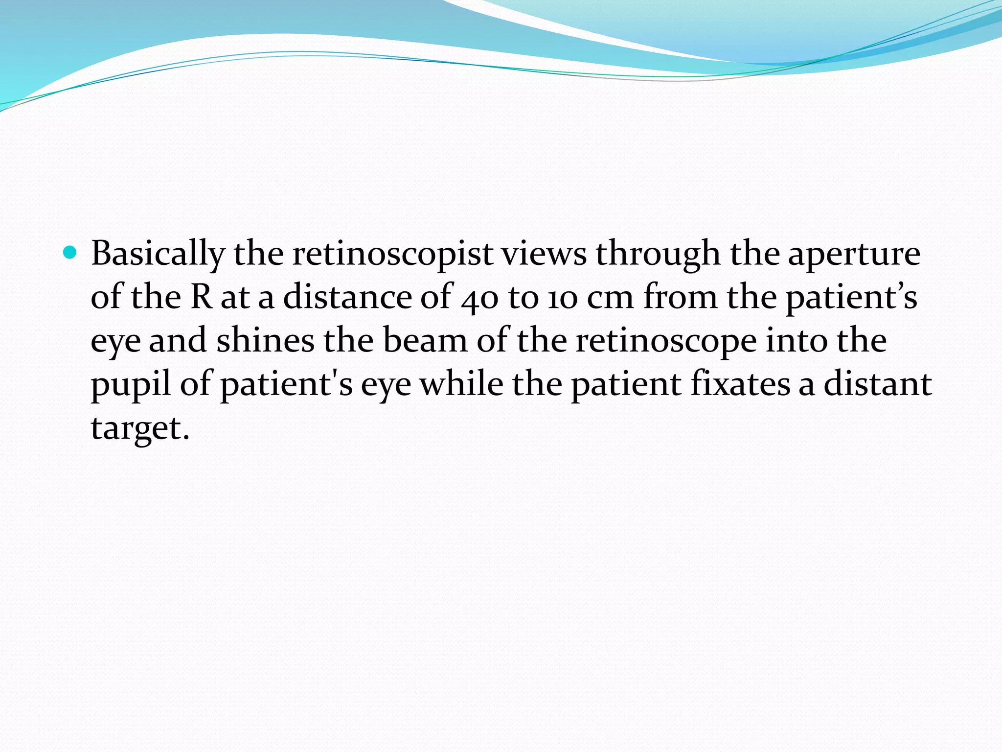 Basically the retinoscopist views through the aperture
of the R at a distance of 40 to 10 cm from the patient’s
eye and shines the beam of the retinoscope into the
pupil of patient's eye while the patient fixates a distant
target.
 