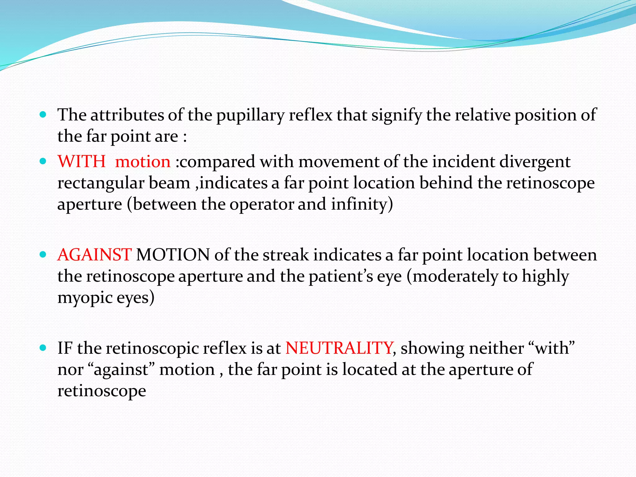  The attributes of the pupillary reflex that signify the relative position of
the far point are :
 WITH motion :compared with movement of the incident divergent
rectangular beam ,indicates a far point location behind the retinoscope
aperture (between the operator and infinity)
 AGAINST MOTION of the streak indicates a far point location between
the retinoscope aperture and the patient’s eye (moderately to highly
myopic eyes)
 IF the retinoscopic reflex is at NEUTRALITY, showing neither “with”
nor “against” motion , the far point is located at the aperture of
retinoscope
 