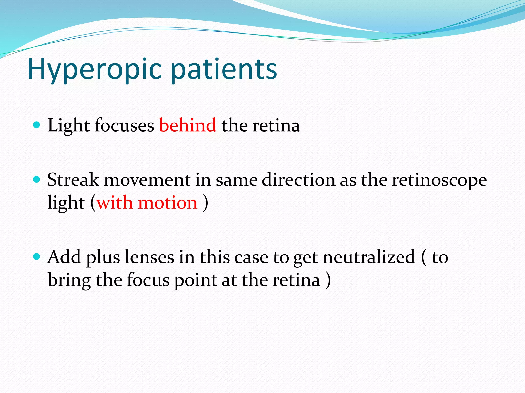 Hyperopic patients
 Light focuses behind the retina
 Streak movement in same direction as the retinoscope
light (with motion )
 Add plus lenses in this case to get neutralized ( to
bring the focus point at the retina )
 