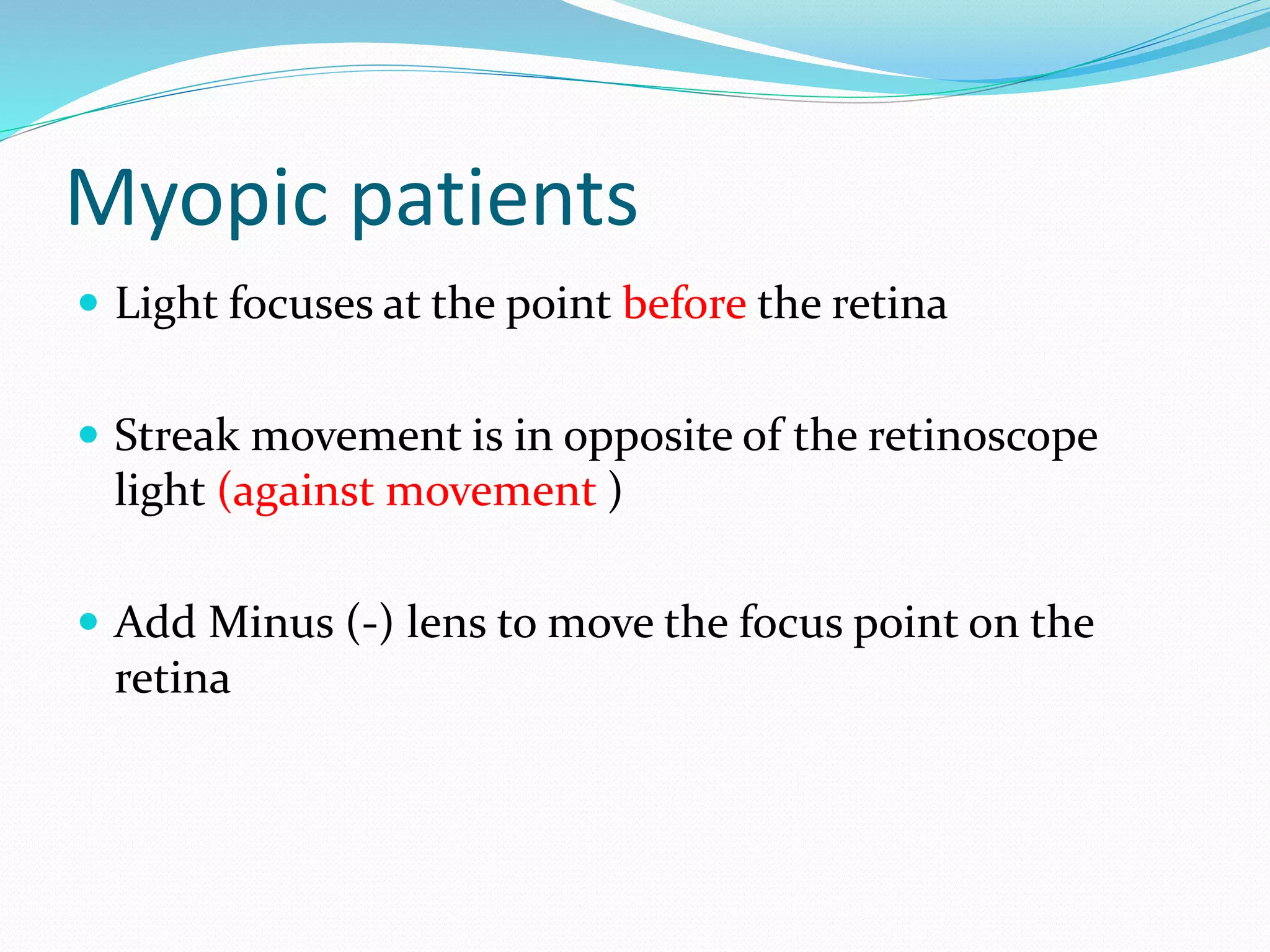 Myopic patients
 Light focuses at the point before the retina
 Streak movement is in opposite of the retinoscope
light (against movement )
 Add Minus (-) lens to move the focus point on the
retina
 