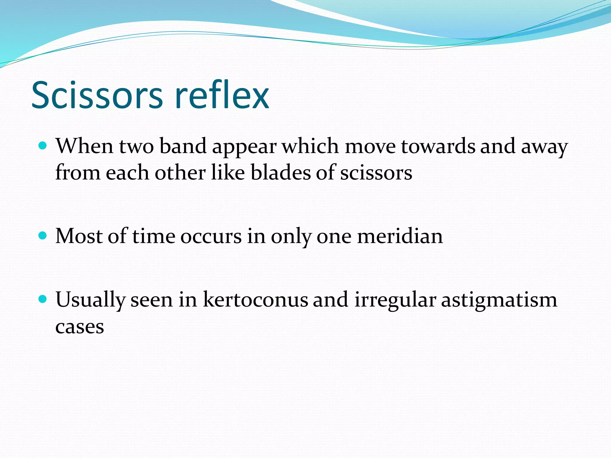 Scissors reflex
 When two band appear which move towards and away
from each other like blades of scissors
 Most of time occurs in only one meridian
 Usually seen in kertoconus and irregular astigmatism
cases
 