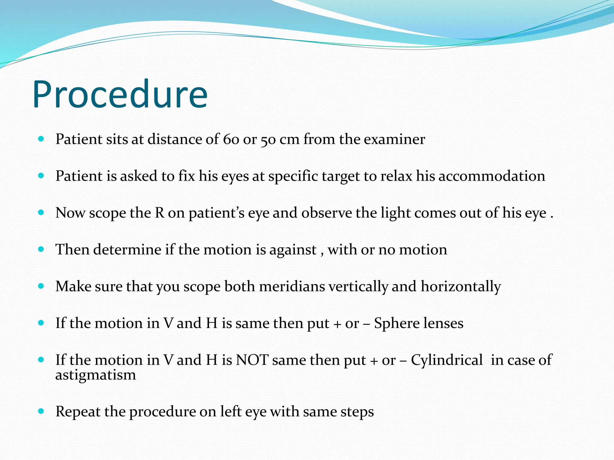 Procedure
 Patient sits at distance of 60 or 50 cm from the examiner
 Patient is asked to fix his eyes at specific target to relax his accommodation
 Now scope the R on patient’s eye and observe the light comes out of his eye .
 Then determine if the motion is against , with or no motion
 Make sure that you scope both meridians vertically and horizontally
 If the motion in V and H is same then put + or – Sphere lenses
 If the motion in V and H is NOT same then put + or – Cylindrical in case of
astigmatism
 Repeat the procedure on left eye with same steps
 