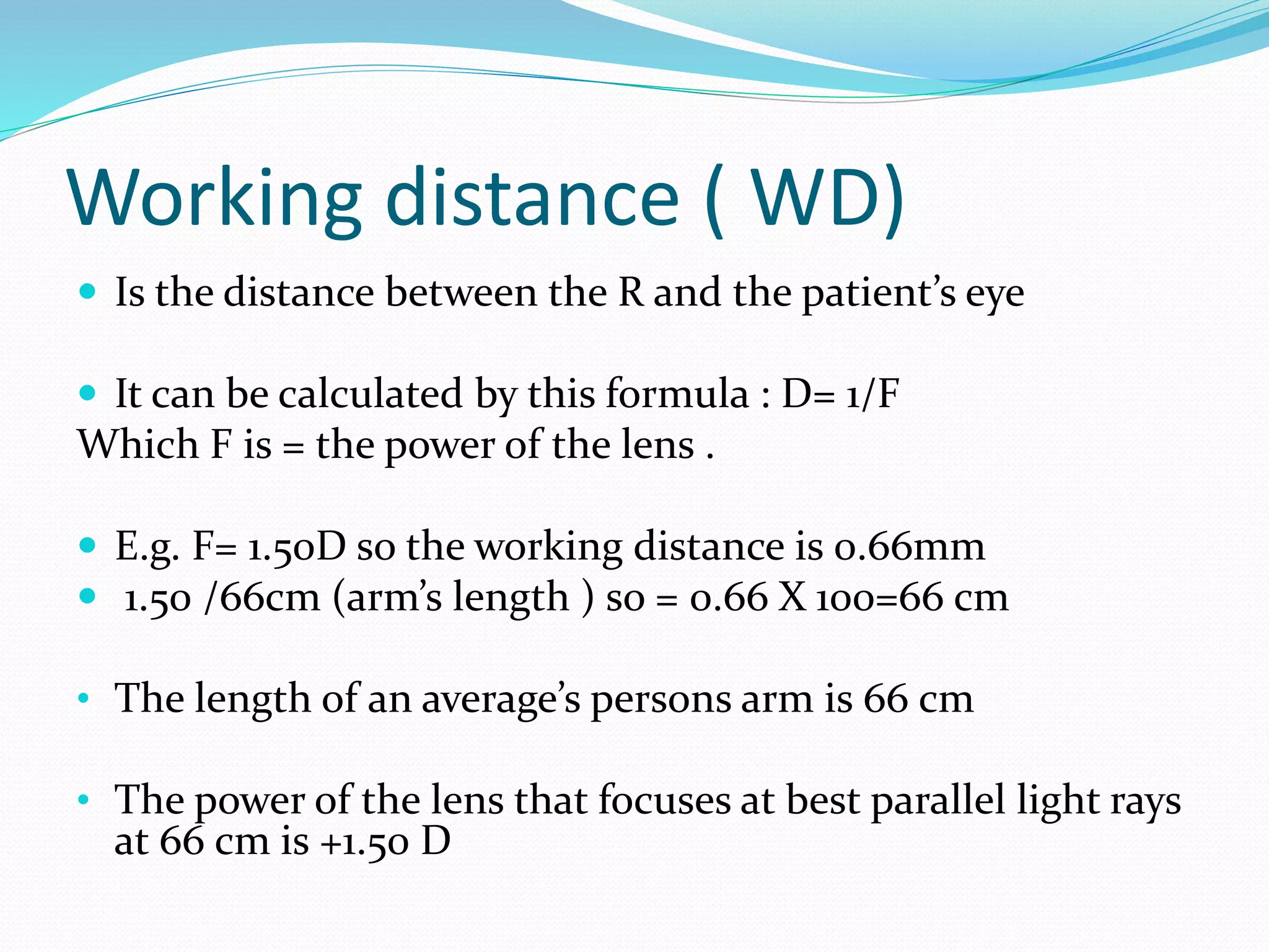 Working distance ( WD)
 Is the distance between the R and the patient’s eye
 It can be calculated by this formula : D= 1/F
Which F is = the power of the lens .
 E.g. F= 1.50D so the working distance is 0.66mm
 1.50 /66cm (arm’s length ) so = 0.66 X 100=66 cm
• The length of an average’s persons arm is 66 cm
• The power of the lens that focuses at best parallel light rays
at 66 cm is +1.50 D
 