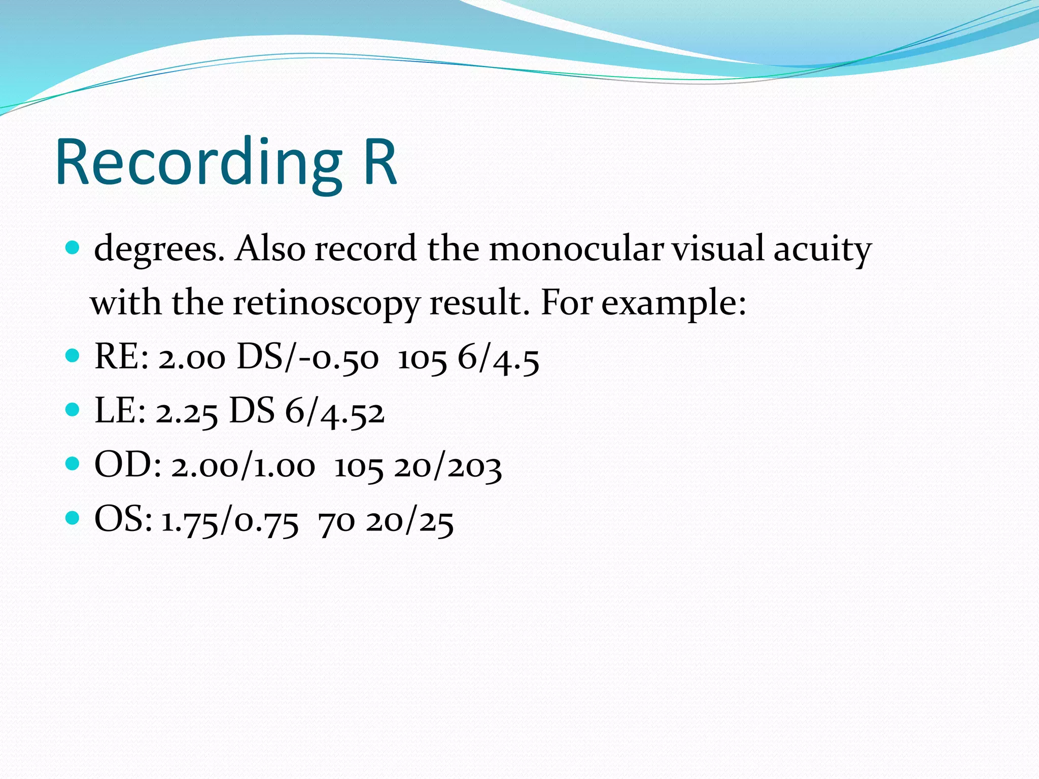 Recording R
 degrees. Also record the monocular visual acuity
with the retinoscopy result. For example:
 RE: 2.00 DS/-0.50 105 6/4.5
 LE: 2.25 DS 6/4.52
 OD: 2.00/1.00 105 20/203
 OS: 1.75/0.75 70 20/25
 