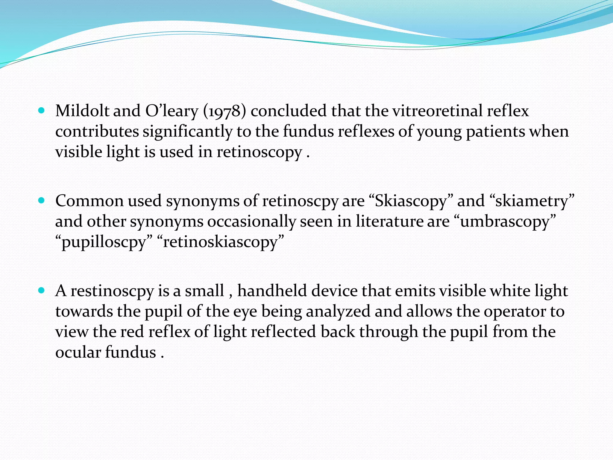  Mildolt and O’leary (1978) concluded that the vitreoretinal reflex
contributes significantly to the fundus reflexes of young patients when
visible light is used in retinoscopy .
 Common used synonyms of retinoscpy are “Skiascopy” and “skiametry”
and other synonyms occasionally seen in literature are “umbrascopy”
“pupilloscpy” “retinoskiascopy”
 A restinoscpy is a small , handheld device that emits visible white light
towards the pupil of the eye being analyzed and allows the operator to
view the red reflex of light reflected back through the pupil from the
ocular fundus .
 