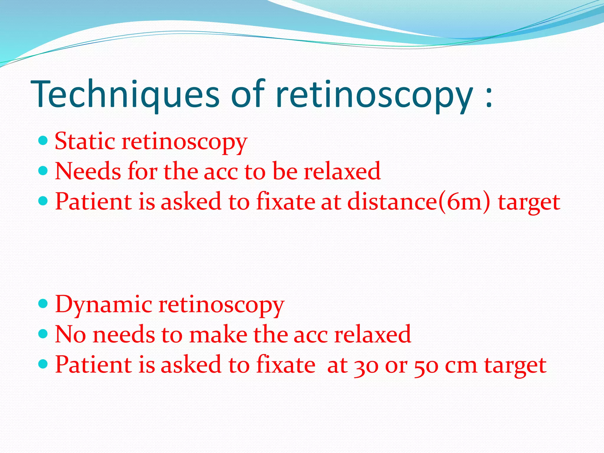 Techniques of retinoscopy :
 Static retinoscopy
 Needs for the acc to be relaxed
 Patient is asked to fixate at distance(6m) target
 Dynamic retinoscopy
 No needs to make the acc relaxed
 Patient is asked to fixate at 30 or 50 cm target
 