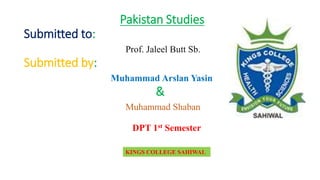 Pakistan Studies
Submitted to:
Prof. Jaleel Butt Sb.
Submitted by:
Muhammad Arslan Yasin
&
Muhammad Shaban
KINGS COLLEGE SAHIWAL
DPT 1st Semester
 