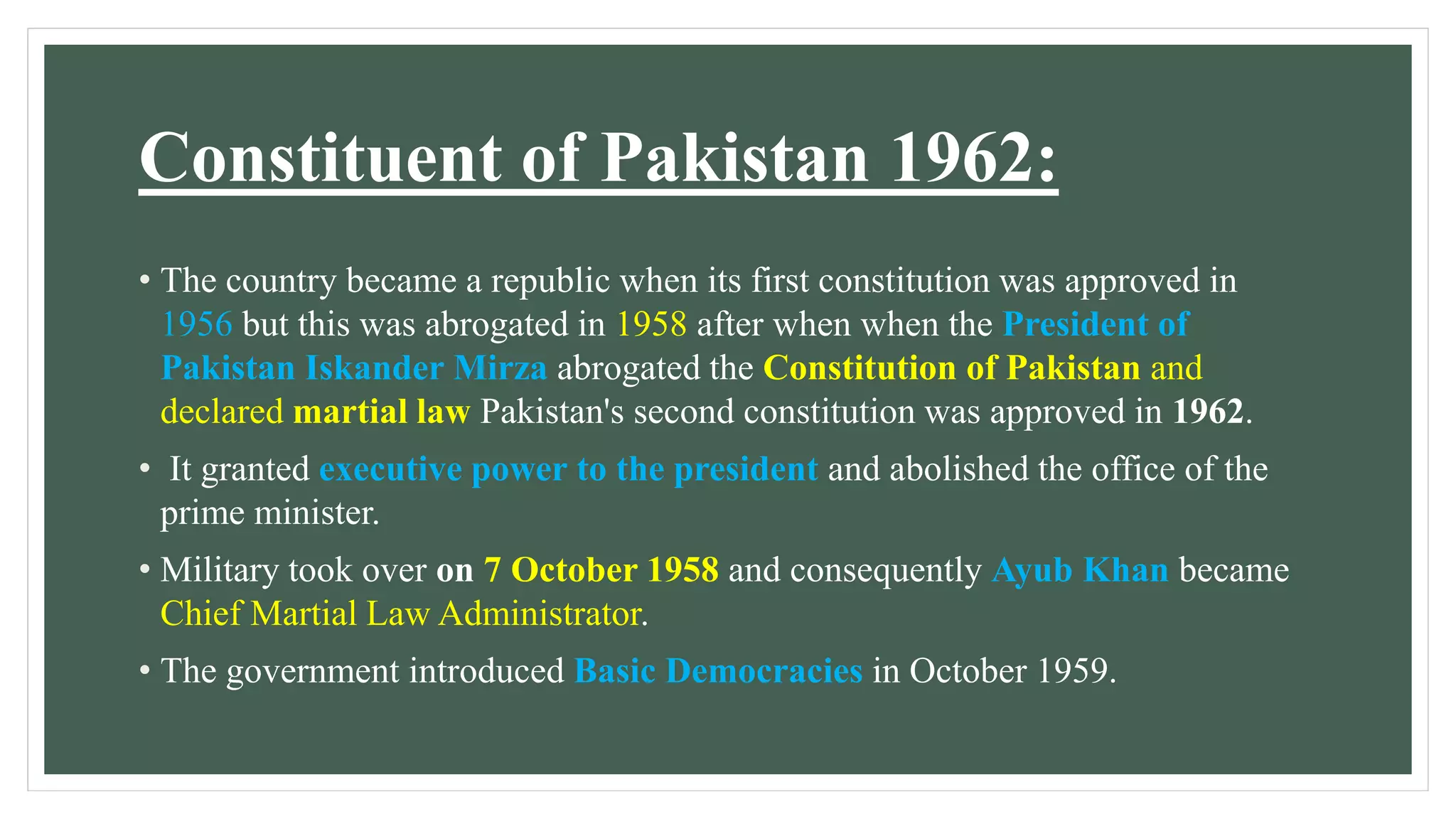 Constituent of Pakistan 1962:
• The country became a republic when its first constitution was approved in
1956 but this was abrogated in 1958 after when when the President of
Pakistan Iskander Mirza abrogated the Constitution of Pakistan and
declared martial law Pakistan's second constitution was approved in 1962.
• It granted executive power to the president and abolished the office of the
prime minister.
• Military took over on 7 October 1958 and consequently Ayub Khan became
Chief Martial Law Administrator.
• The government introduced Basic Democracies in October 1959.
 