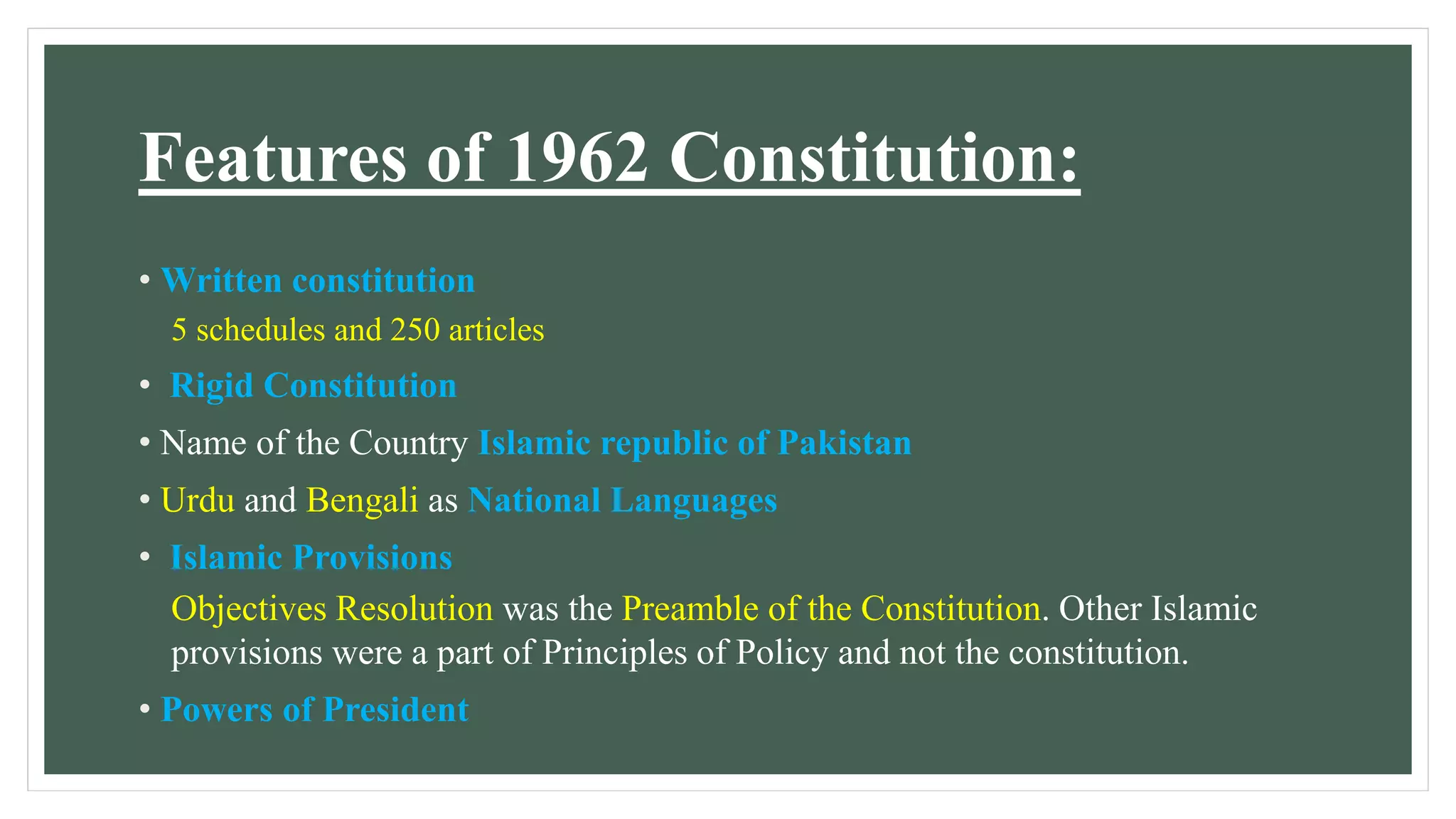 Features of 1962 Constitution:
• Written constitution
5 schedules and 250 articles
• Rigid Constitution
• Name of the Country Islamic republic of Pakistan
• Urdu and Bengali as National Languages
• Islamic Provisions
Objectives Resolution was the Preamble of the Constitution. Other Islamic
provisions were a part of Principles of Policy and not the constitution.
• Powers of President
 