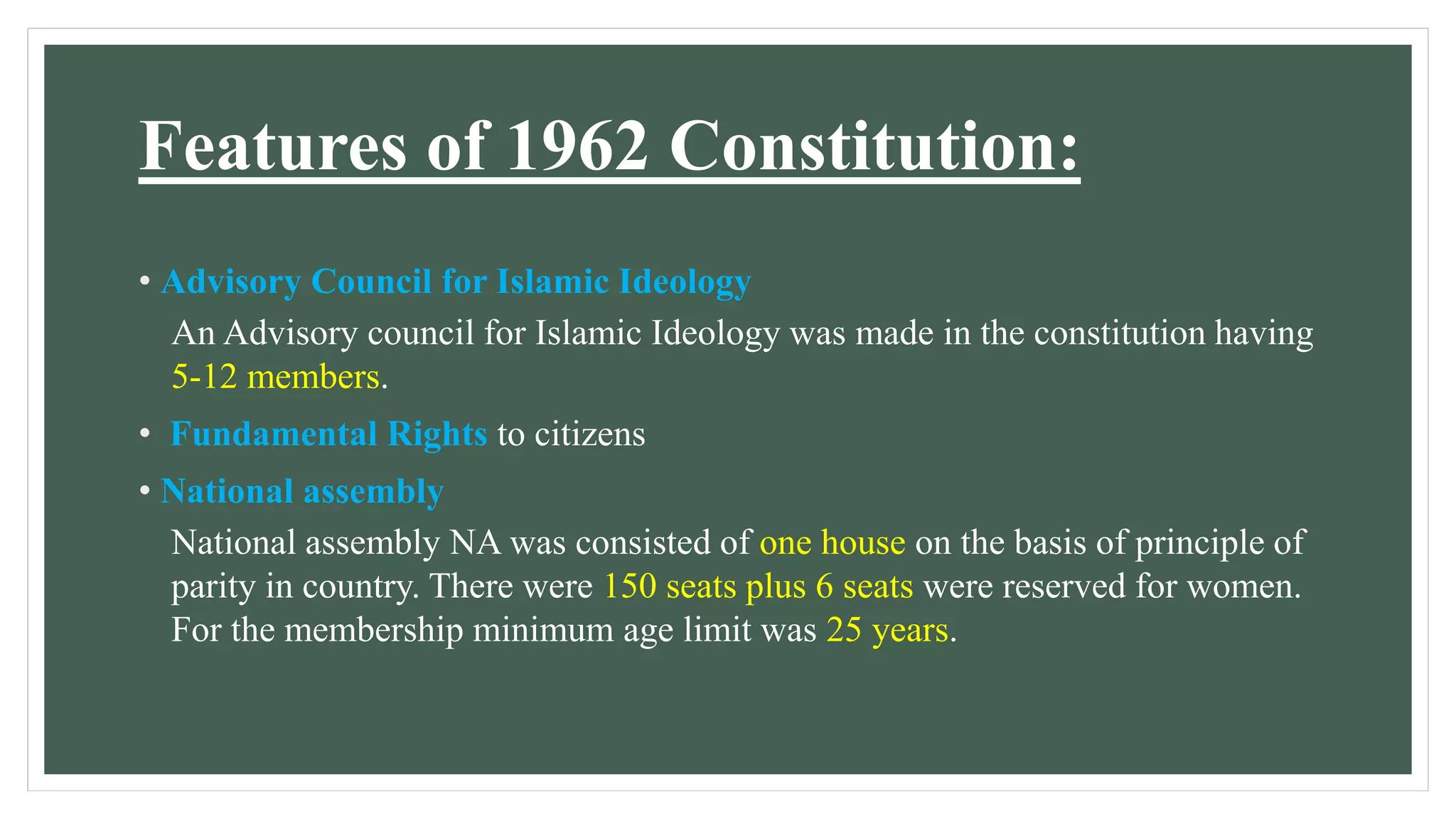 Features of 1962 Constitution:
• Advisory Council for Islamic Ideology
An Advisory council for Islamic Ideology was made in the constitution having
5-12 members.
• Fundamental Rights to citizens
• National assembly
National assembly NA was consisted of one house on the basis of principle of
parity in country. There were 150 seats plus 6 seats were reserved for women.
For the membership minimum age limit was 25 years.
 