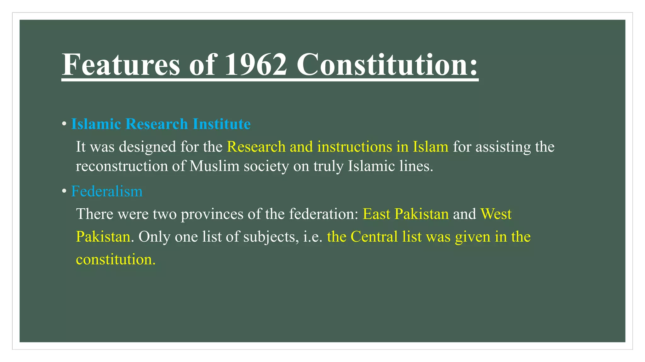Features of 1962 Constitution:
• Islamic Research Institute
It was designed for the Research and instructions in Islam for assisting the
reconstruction of Muslim society on truly Islamic lines.
• Federalism
There were two provinces of the federation: East Pakistan and West
Pakistan. Only one list of subjects, i.e. the Central list was given in the
constitution.
 