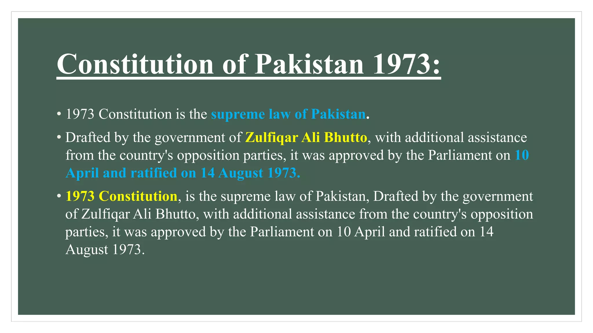 Constitution of Pakistan 1973:
• 1973 Constitution is the supreme law of Pakistan.
• Drafted by the government of Zulfiqar Ali Bhutto, with additional assistance
from the country's opposition parties, it was approved by the Parliament on 10
April and ratified on 14 August 1973.
• 1973 Constitution, is the supreme law of Pakistan, Drafted by the government
of Zulfiqar Ali Bhutto, with additional assistance from the country's opposition
parties, it was approved by the Parliament on 10 April and ratified on 14
August 1973.
 