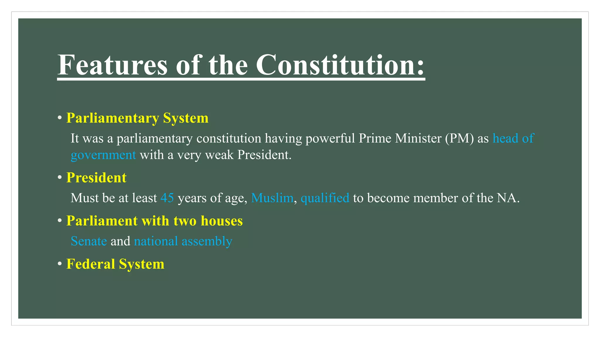 Features of the Constitution:
• Parliamentary System
It was a parliamentary constitution having powerful Prime Minister (PM) as head of
government with a very weak President.
• President
Must be at least 45 years of age, Muslim, qualified to become member of the NA.
• Parliament with two houses
Senate and national assembly
• Federal System
 