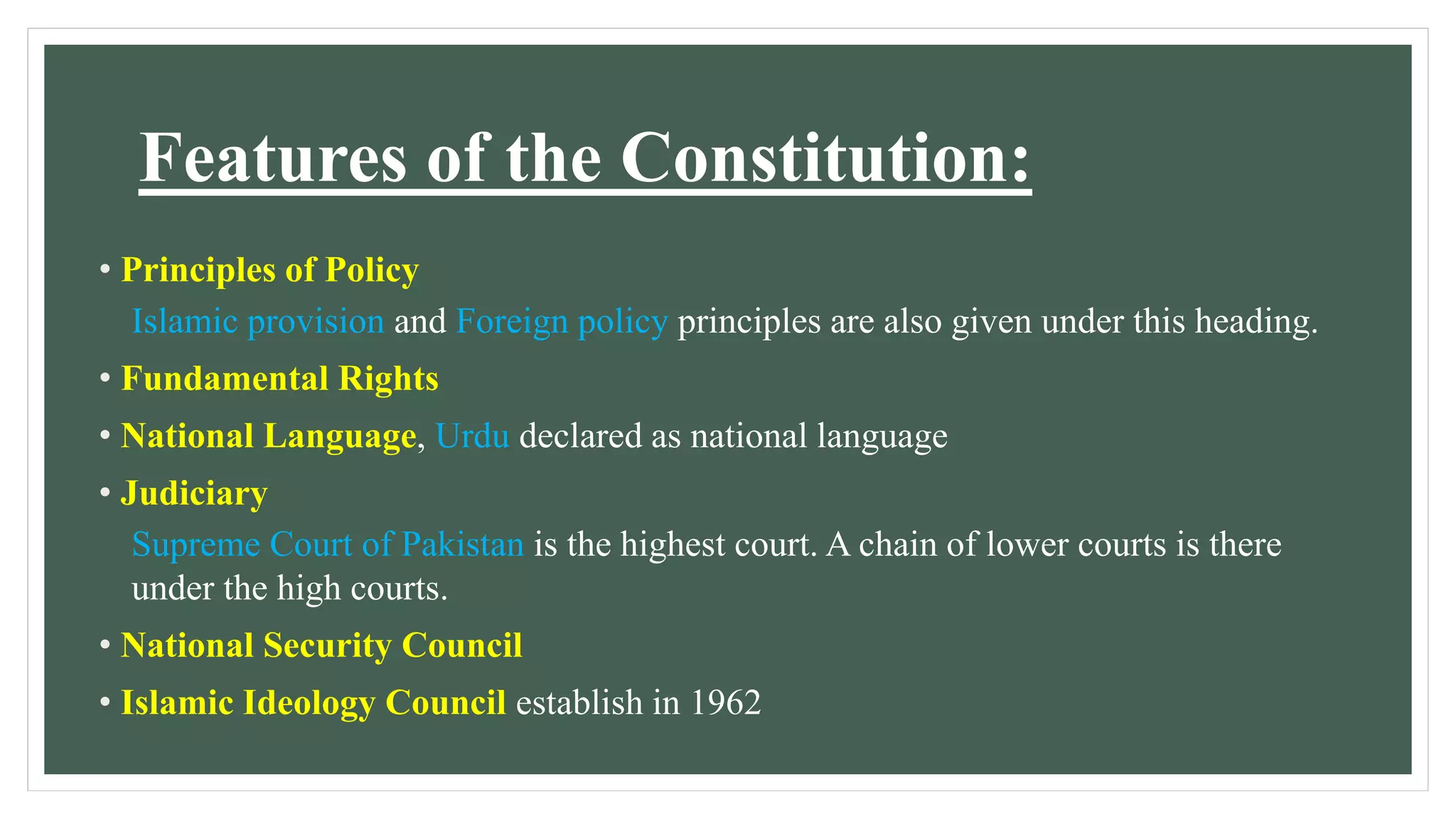 Features of the Constitution:
• Principles of Policy
Islamic provision and Foreign policy principles are also given under this heading.
• Fundamental Rights
• National Language, Urdu declared as national language
• Judiciary
Supreme Court of Pakistan is the highest court. A chain of lower courts is there
under the high courts.
• National Security Council
• Islamic Ideology Council establish in 1962
 