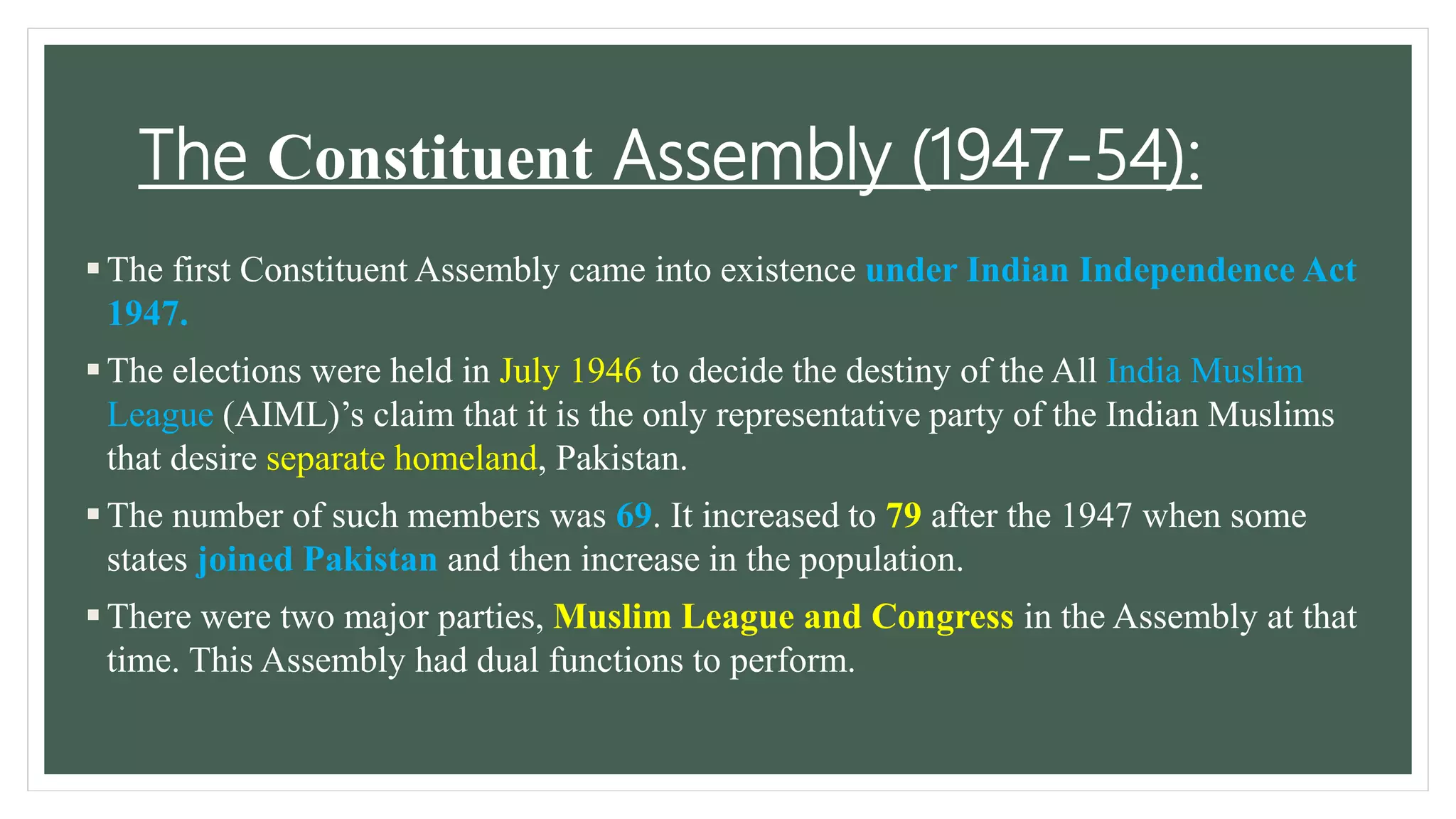 The Constituent Assembly (1947-54):
The first Constituent Assembly came into existence under Indian Independence Act
1947.
The elections were held in July 1946 to decide the destiny of the All India Muslim
League (AIML)’s claim that it is the only representative party of the Indian Muslims
that desire separate homeland, Pakistan.
The number of such members was 69. It increased to 79 after the 1947 when some
states joined Pakistan and then increase in the population.
There were two major parties, Muslim League and Congress in the Assembly at that
time. This Assembly had dual functions to perform.
 