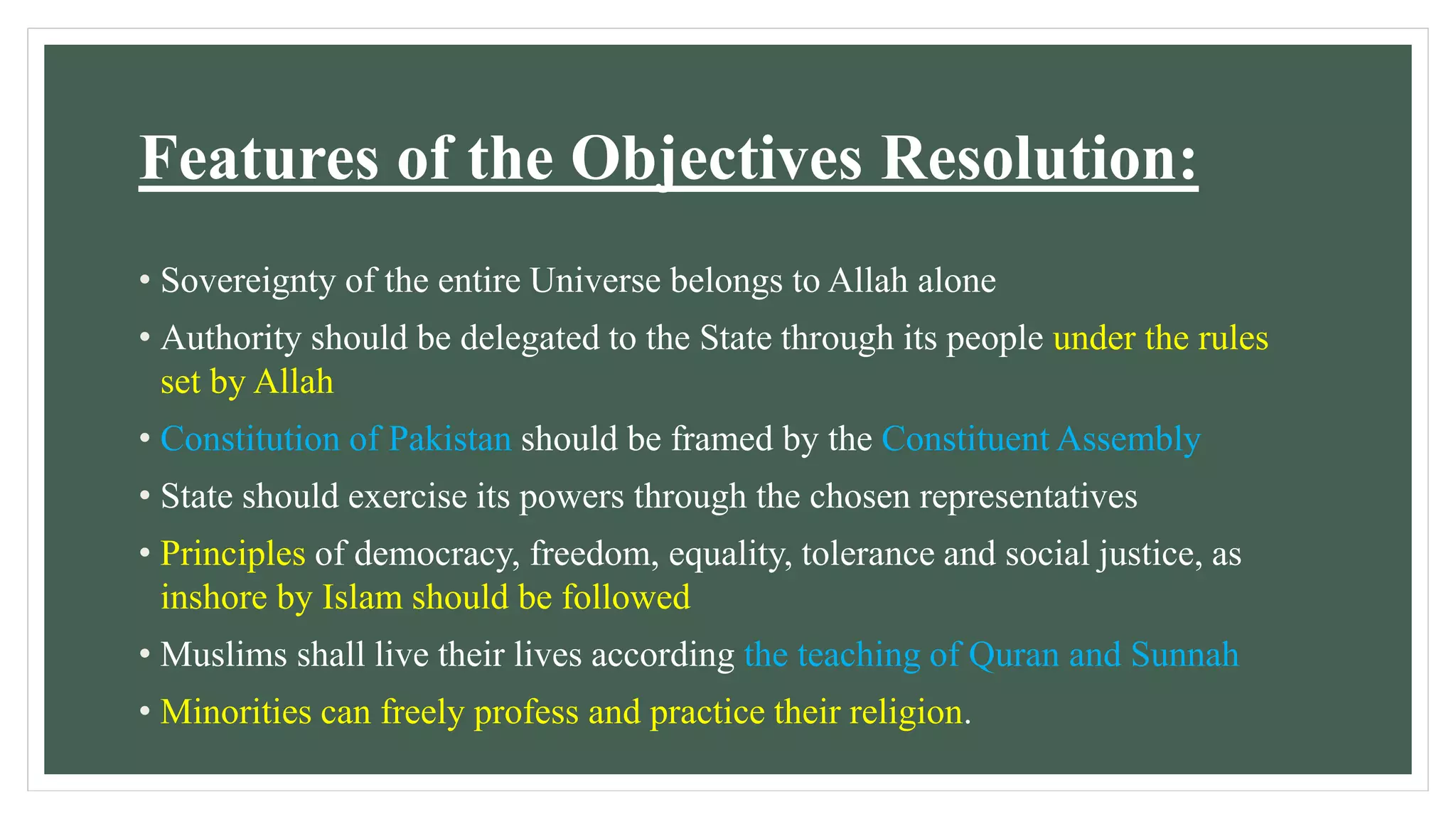 Features of the Objectives Resolution:
• Sovereignty of the entire Universe belongs to Allah alone
• Authority should be delegated to the State through its people under the rules
set by Allah
• Constitution of Pakistan should be framed by the Constituent Assembly
• State should exercise its powers through the chosen representatives
• Principles of democracy, freedom, equality, tolerance and social justice, as
inshore by Islam should be followed
• Muslims shall live their lives according the teaching of Quran and Sunnah
• Minorities can freely profess and practice their religion.
 
