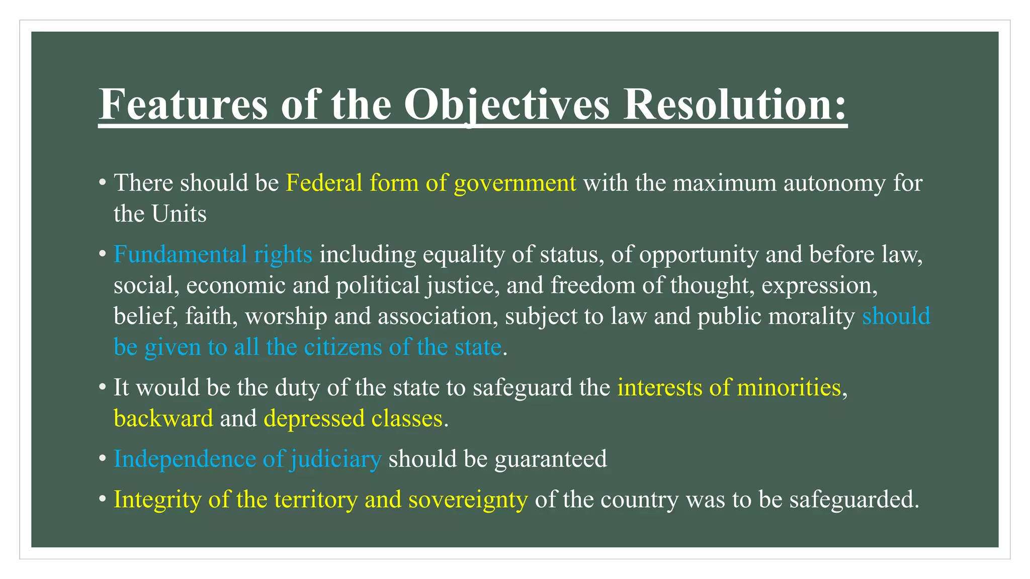 Features of the Objectives Resolution:
• There should be Federal form of government with the maximum autonomy for
the Units
• Fundamental rights including equality of status, of opportunity and before law,
social, economic and political justice, and freedom of thought, expression,
belief, faith, worship and association, subject to law and public morality should
be given to all the citizens of the state.
• It would be the duty of the state to safeguard the interests of minorities,
backward and depressed classes.
• Independence of judiciary should be guaranteed
• Integrity of the territory and sovereignty of the country was to be safeguarded.
 