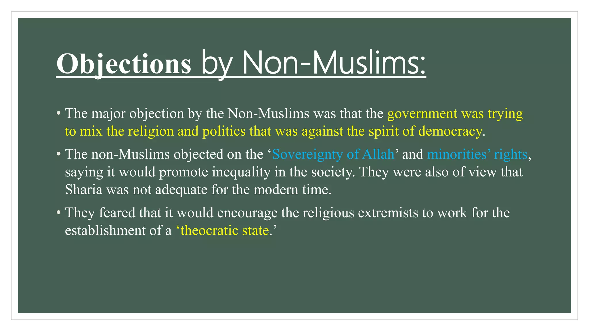 Objections by Non-Muslims:
• The major objection by the Non-Muslims was that the government was trying
to mix the religion and politics that was against the spirit of democracy.
• The non-Muslims objected on the ‘Sovereignty of Allah’ and minorities’ rights,
saying it would promote inequality in the society. They were also of view that
Sharia was not adequate for the modern time.
• They feared that it would encourage the religious extremists to work for the
establishment of a ‘theocratic state.’
 