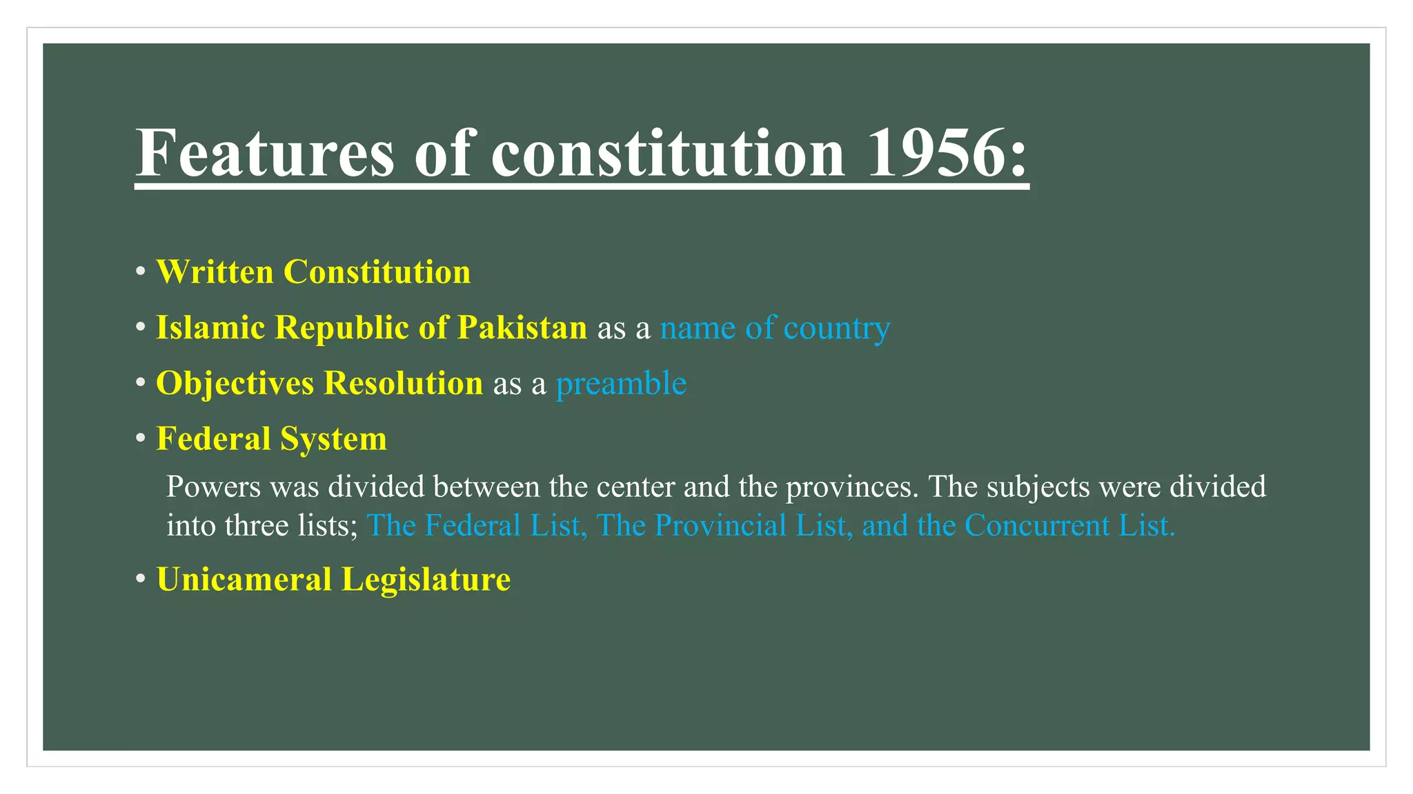 Features of constitution 1956:
• Written Constitution
• Islamic Republic of Pakistan as a name of country
• Objectives Resolution as a preamble
• Federal System
Powers was divided between the center and the provinces. The subjects were divided
into three lists; The Federal List, The Provincial List, and the Concurrent List.
• Unicameral Legislature
 