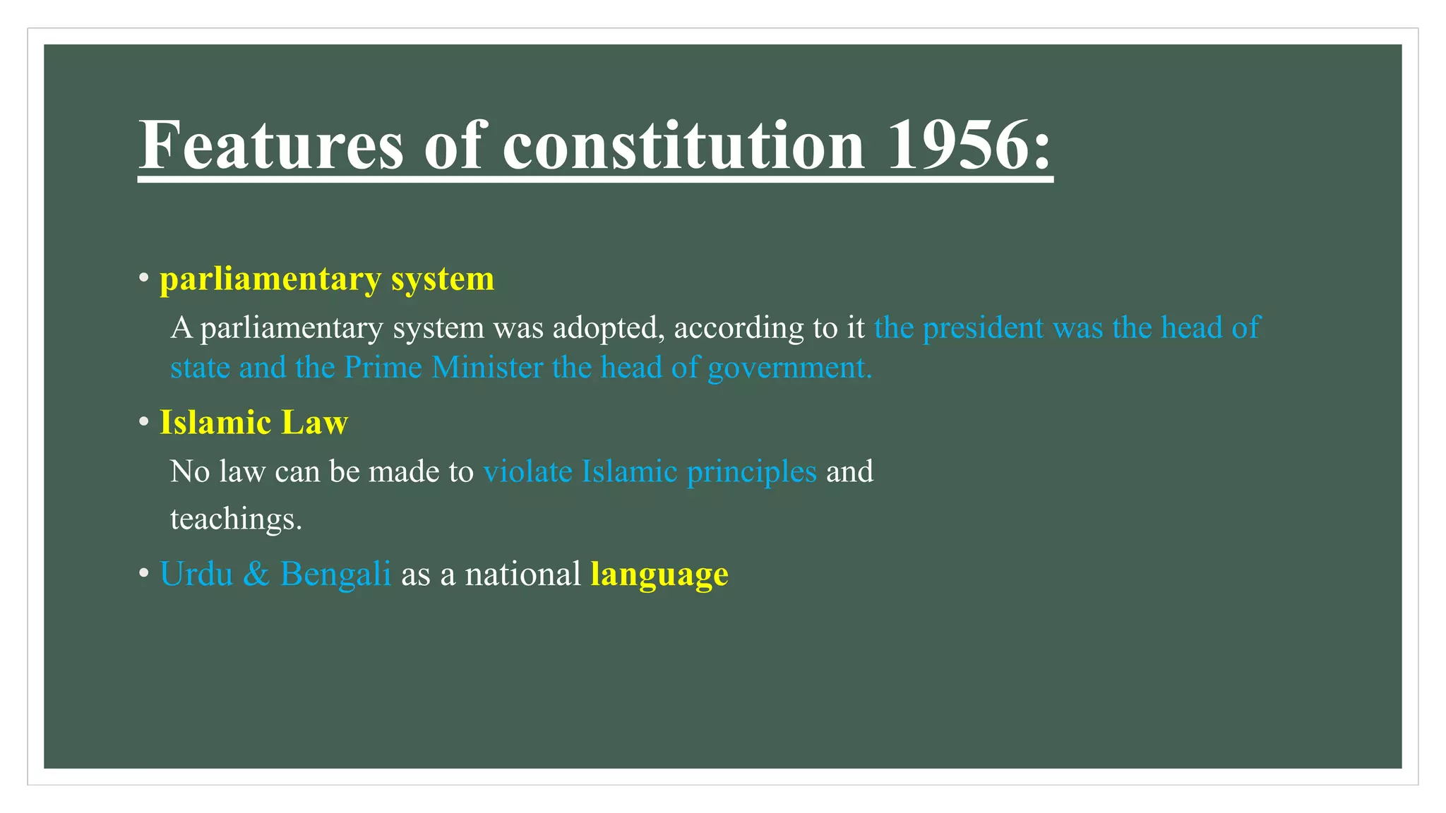 Features of constitution 1956:
• parliamentary system
A parliamentary system was adopted, according to it the president was the head of
state and the Prime Minister the head of government.
• Islamic Law
No law can be made to violate Islamic principles and
teachings.
• Urdu & Bengali as a national language
 