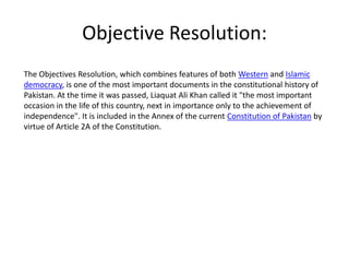 Objective Resolution:
The Objectives Resolution, which combines features of both Western and Islamic
democracy, is one of the most important documents in the constitutional history of
Pakistan. At the time it was passed, Liaquat Ali Khan called it "the most important
occasion in the life of this country, next in importance only to the achievement of
independence". It is included in the Annex of the current Constitution of Pakistan by
virtue of Article 2A of the Constitution.
 