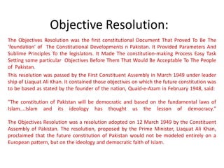 Objective Resolution:
The Objectives Resolution was the first constitutional Document That Proved To Be The
‘foundation' of The Constitutional Developments n Pakistan. It Provided Parameters And
Sublime Principles To the legislators. It Made The constitution-making Process Easy Task
Setting some particular Objectives Before Them That Would Be Acceptable To The People
of Pakistan.
This resolution was passed by the First Constituent Assembly in March 1949 under leader
ship of Liaquat Ali Khan. It contained those objectives on which the future constitution was
to be based as stated by the founder of the nation, Quaid-e-Azam in February 1948, said:

"The constitution of Pakistan will be democratic and based on the fundamental laws of
Islam....Islam and its ideology has thought us the lesson of democracy."

The Objectives Resolution was a resolution adopted on 12 March 1949 by the Constituent
Assembly of Pakistan. The resolution, proposed by the Prime Minister, Liaquat Ali Khan,
proclaimed that the future constitution of Pakistan would not be modeled entirely on a
European pattern, but on the ideology and democratic faith of Islam.
 