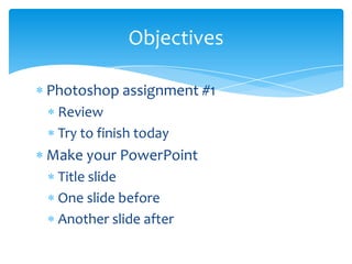 Photoshop assignment #1 Review Try to finish today Make your PowerPoint Title slide One slide before Another slide after Objectives 