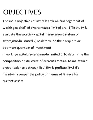 OBJECTIVES
The main objectives of my research on “management of
working capital” of swarajmazda limited are:-1)To study &
evaluate the working capital management system of
swarajmazda limited.2)To determine the adequate or
optimum quantum of investment
inworkingcapitalofswarajmazda limited.3)To determine the
composition or structure of current assets.4)To maintain a
proper balance between liquidity & profitability.5)To
maintain a proper the policy or means of finance for
current assets
 