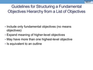 NEXT

   Guidelines for Structuring a Fundamental
  Objectives Hierarchy from a List of Objectives


• Include only fundamental objectives (no means
  objectives)
• Expand meaning of higher-level objectives
• May have more than one highest-level objective
• Is equivalent to an outline
 