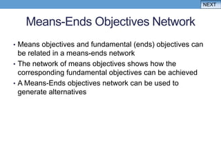 NEXT


   Means-Ends Objectives Network
• Means objectives and fundamental (ends) objectives can
  be related in a means-ends network
• The network of means objectives shows how the
  corresponding fundamental objectives can be achieved
• A Means-Ends objectives network can be used to
  generate alternatives
 