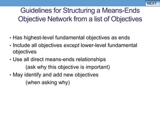NEXT

   Guidelines for Structuring a Means-Ends
   Objective Network from a list of Objectives

• Has highest-level fundamental objectives as ends
• Include all objectives except lower-level fundamental
  objectives
• Use all direct means-ends relationships
       (ask why this objective is important)
• May identify and add new objectives
       (when asking why)
 