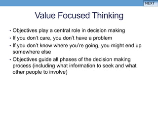 NEXT


           Value Focused Thinking
• Objectives play a central role in decision making
• If you don‟t care, you don‟t have a problem
• If you don‟t know where you‟re going, you might end up
  somewhere else
• Objectives guide all phases of the decision making
  process (including what information to seek and what
  other people to involve)
 