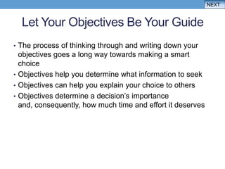 NEXT


  Let Your Objectives Be Your Guide
• The process of thinking through and writing down your
  objectives goes a long way towards making a smart
  choice
• Objectives help you determine what information to seek
• Objectives can help you explain your choice to others
• Objectives determine a decision‟s importance
  and, consequently, how much time and effort it deserves
 