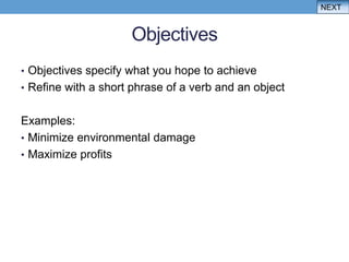 NEXT


                     Objectives
• Objectives specify what you hope to achieve
• Refine with a short phrase of a verb and an object


Examples:
• Minimize environmental damage
• Maximize profits
 