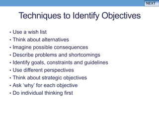 NEXT


    Techniques to Identify Objectives
• Use a wish list
• Think about alternatives
• Imagine possible consequences
• Describe problems and shortcomings
• Identify goals, constraints and guidelines
• Use different perspectives
• Think about strategic objectives
• Ask „why‟ for each objective
• Do individual thinking first
 